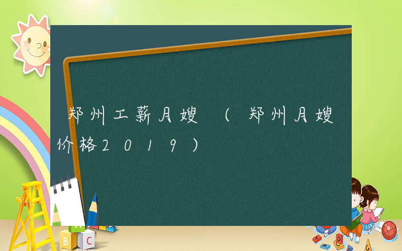 郑州工薪月嫂 (郑州月嫂价格2019)